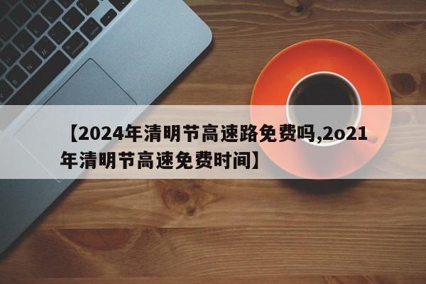 【2024年清明节高速路免费吗,2o21年清明节高速免费时间】