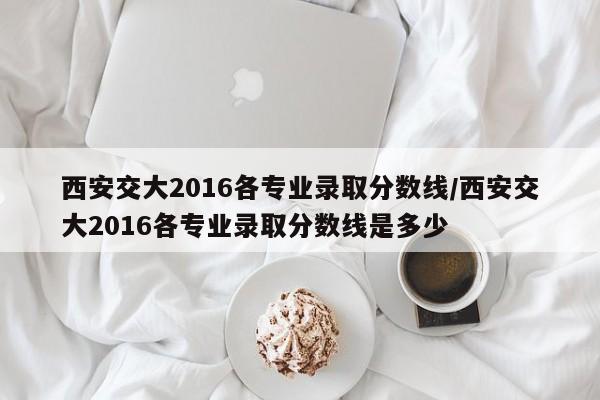 西安交大2016各专业录取分数线/西安交大2016各专业录取分数线是多少