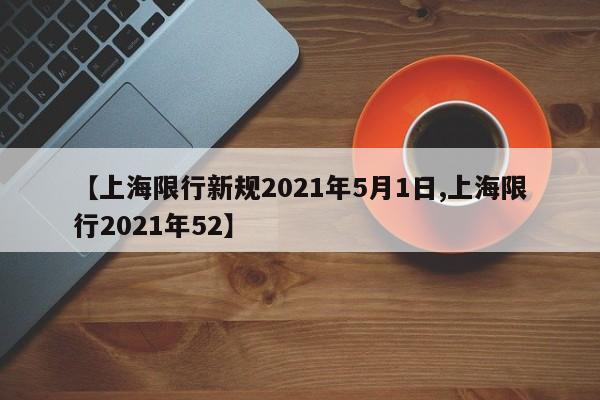 【上海限行新规2021年5月1日,上海限行2021年52】