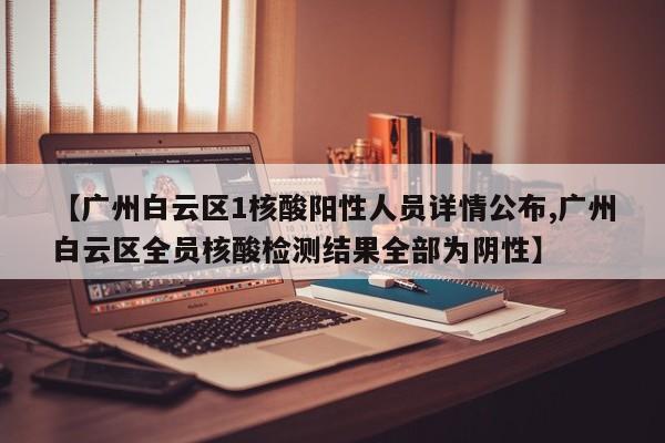 【广州白云区1核酸阳性人员详情公布,广州白云区全员核酸检测结果全部为阴性】