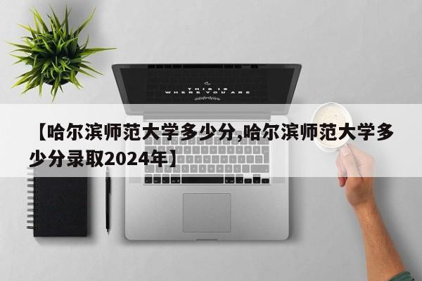 【哈尔滨师范大学多少分,哈尔滨师范大学多少分录取2024年】