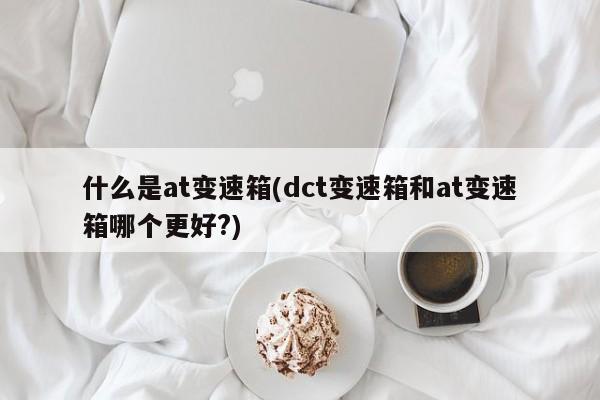 什么是at变速箱(dct变速箱和at变速箱哪个更好?)