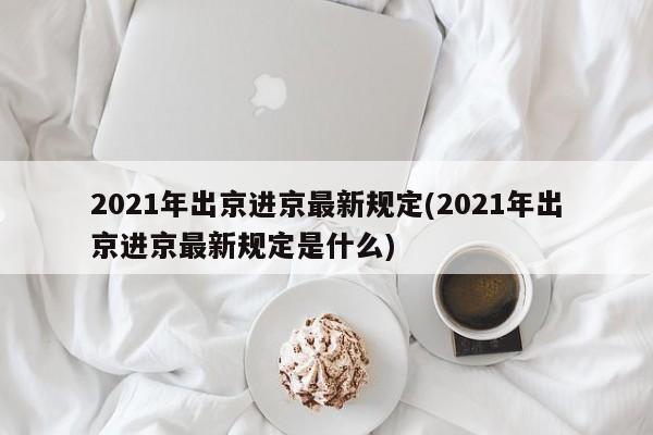 2021年出京进京最新规定(2021年出京进京最新规定是什么)