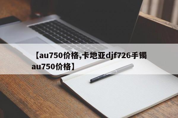 【au750价格,卡地亚djf726手镯au750价格】