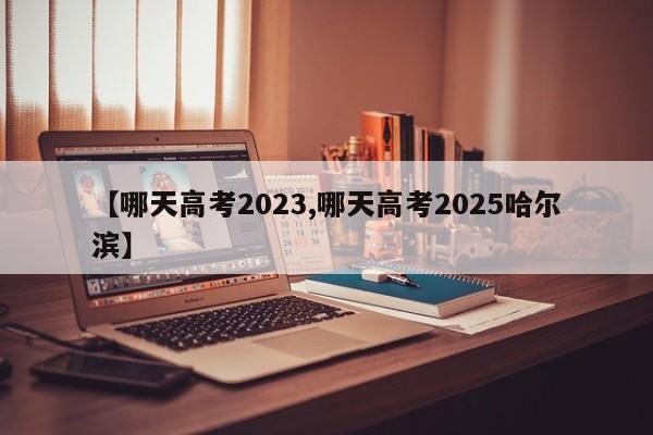 【哪天高考2023,哪天高考2025哈尔滨】