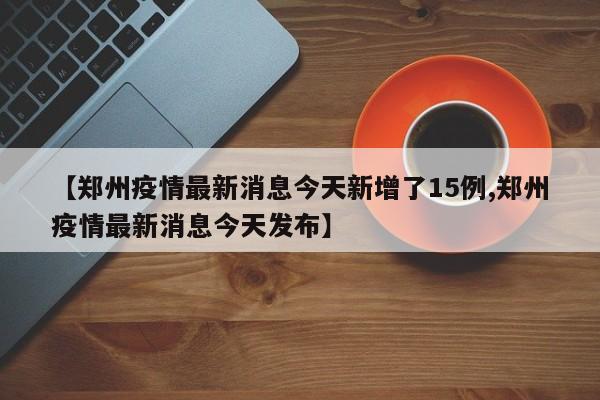 【郑州疫情最新消息今天新增了15例,郑州疫情最新消息今天发布】