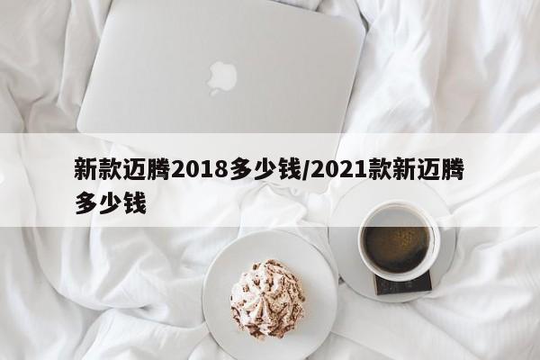 新款迈腾2018多少钱/2021款新迈腾多少钱