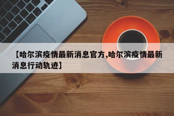 【哈尔滨疫情最新消息官方,哈尔滨疫情最新消息行动轨迹】