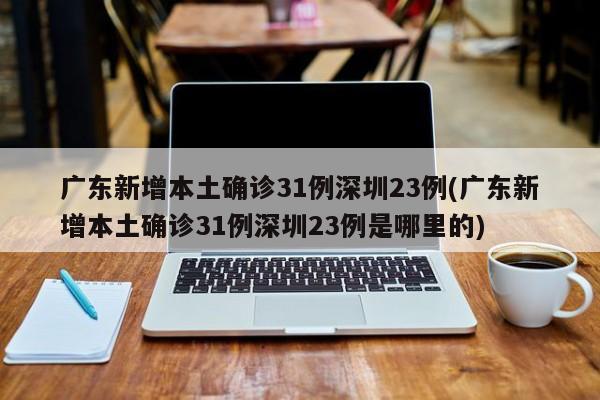 广东新增本土确诊31例深圳23例(广东新增本土确诊31例深圳23例是哪里的)