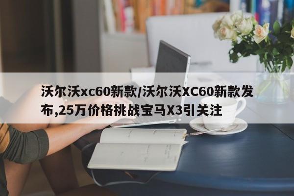 沃尔沃xc60新款/沃尔沃XC60新款发布,25万价格挑战宝马X3引关注