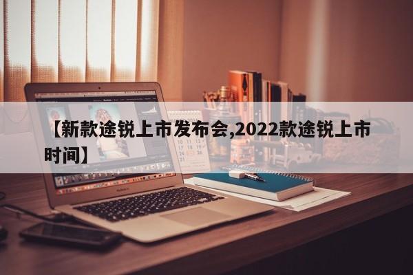 【新款途锐上市发布会,2022款途锐上市时间】
