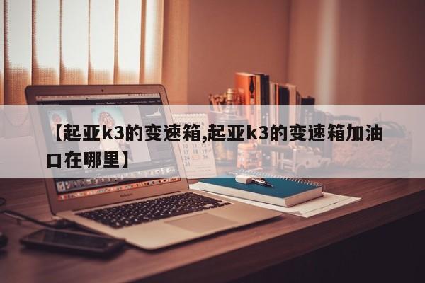 【起亚k3的变速箱,起亚k3的变速箱加油口在哪里】