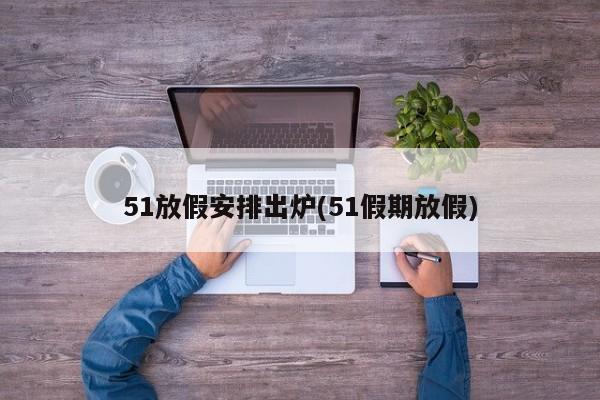 51放假安排出炉(51假期放假)