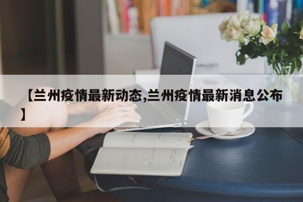 【兰州疫情最新动态,兰州疫情最新消息公布】