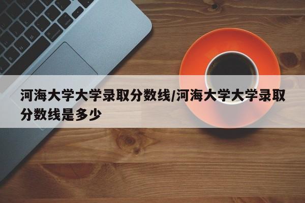 河海大学大学录取分数线/河海大学大学录取分数线是多少