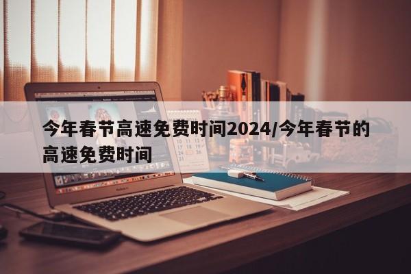 今年春节高速免费时间2024/今年春节的高速免费时间