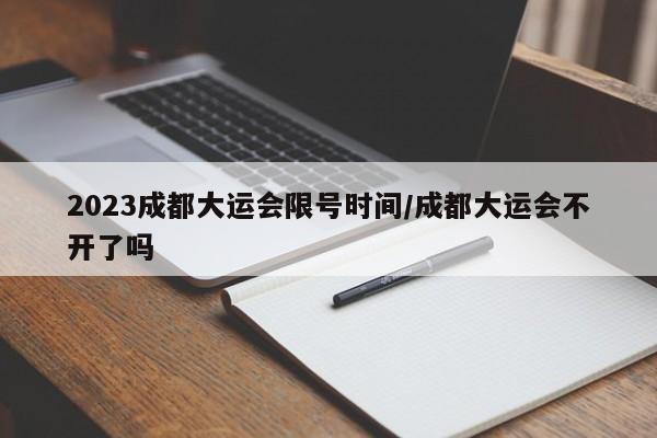 2023成都大运会限号时间/成都大运会不开了吗