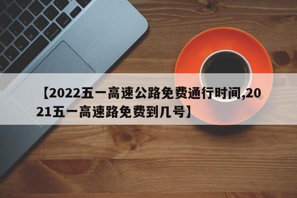 【2022五一高速公路免费通行时间,2021五一高速路免费到几号】
