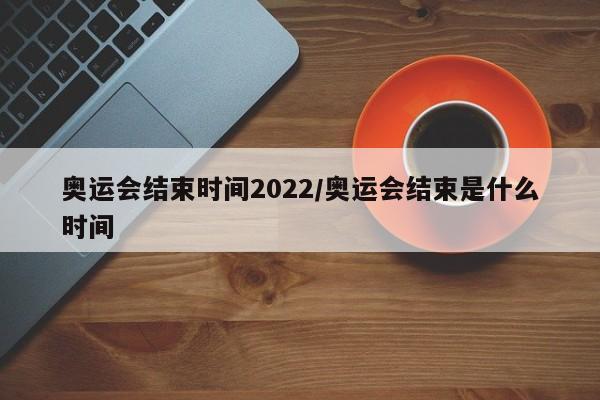 奥运会结束时间2022/奥运会结束是什么时间
