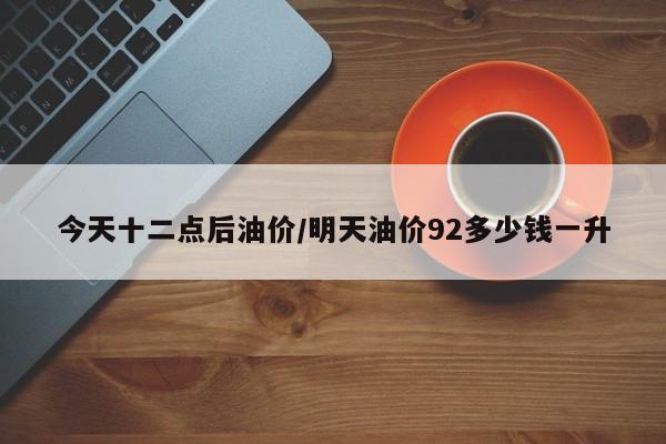 今天十二点后油价/明天油价92多少钱一升