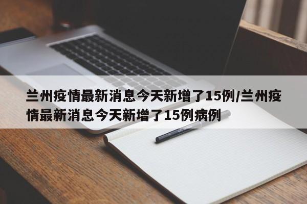 兰州疫情最新消息今天新增了15例/兰州疫情最新消息今天新增了15例病例